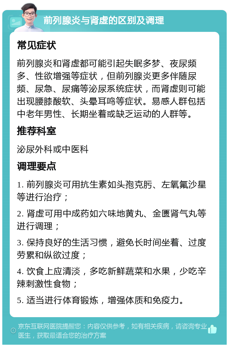 前列腺炎与肾虚的区别及调理 常见症状 前列腺炎和肾虚都可能引起失眠多梦、夜尿频多、性欲增强等症状，但前列腺炎更多伴随尿频、尿急、尿痛等泌尿系统症状，而肾虚则可能出现腰膝酸软、头晕耳鸣等症状。易感人群包括中老年男性、长期坐着或缺乏运动的人群等。 推荐科室 泌尿外科或中医科 调理要点 1. 前列腺炎可用抗生素如头孢克肟、左氧氟沙星等进行治疗； 2. 肾虚可用中成药如六味地黄丸、金匮肾气丸等进行调理； 3. 保持良好的生活习惯，避免长时间坐着、过度劳累和纵欲过度； 4. 饮食上应清淡，多吃新鲜蔬菜和水果，少吃辛辣刺激性食物； 5. 适当进行体育锻炼，增强体质和免疫力。