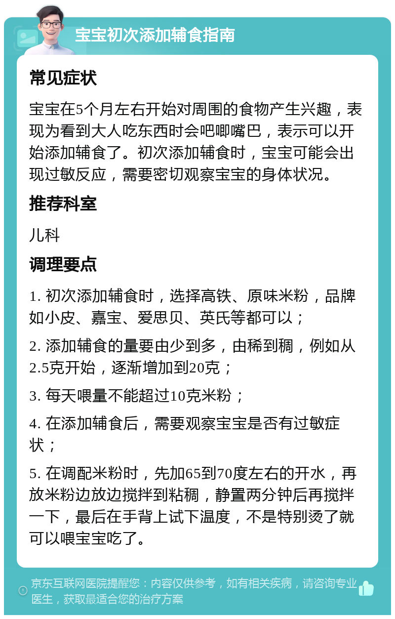 宝宝初次添加辅食指南 常见症状 宝宝在5个月左右开始对周围的食物产生兴趣，表现为看到大人吃东西时会吧唧嘴巴，表示可以开始添加辅食了。初次添加辅食时，宝宝可能会出现过敏反应，需要密切观察宝宝的身体状况。 推荐科室 儿科 调理要点 1. 初次添加辅食时，选择高铁、原味米粉，品牌如小皮、嘉宝、爱思贝、英氏等都可以； 2. 添加辅食的量要由少到多，由稀到稠，例如从2.5克开始，逐渐增加到20克； 3. 每天喂量不能超过10克米粉； 4. 在添加辅食后，需要观察宝宝是否有过敏症状； 5. 在调配米粉时，先加65到70度左右的开水，再放米粉边放边搅拌到粘稠，静置两分钟后再搅拌一下，最后在手背上试下温度，不是特别烫了就可以喂宝宝吃了。