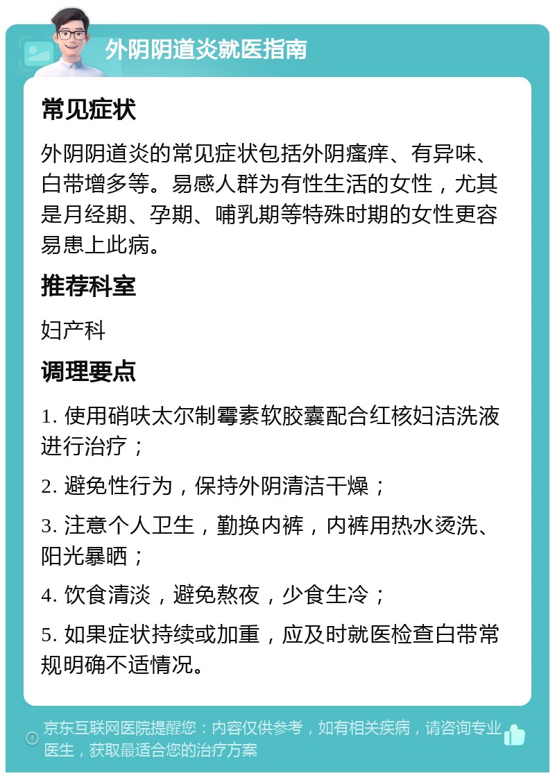 外阴阴道炎就医指南 常见症状 外阴阴道炎的常见症状包括外阴瘙痒、有异味、白带增多等。易感人群为有性生活的女性，尤其是月经期、孕期、哺乳期等特殊时期的女性更容易患上此病。 推荐科室 妇产科 调理要点 1. 使用硝呋太尔制霉素软胶囊配合红核妇洁洗液进行治疗； 2. 避免性行为，保持外阴清洁干燥； 3. 注意个人卫生，勤换内裤，内裤用热水烫洗、阳光暴晒； 4. 饮食清淡，避免熬夜，少食生冷； 5. 如果症状持续或加重，应及时就医检查白带常规明确不适情况。