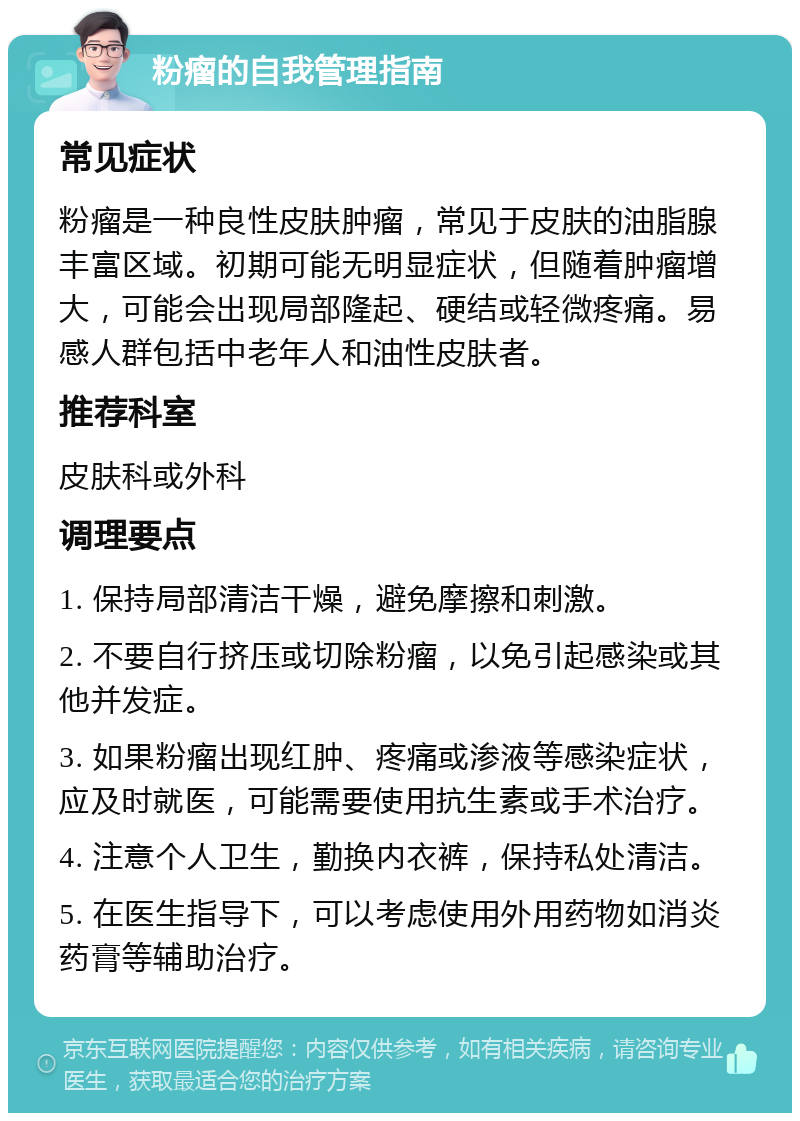 粉瘤的自我管理指南 常见症状 粉瘤是一种良性皮肤肿瘤，常见于皮肤的油脂腺丰富区域。初期可能无明显症状，但随着肿瘤增大，可能会出现局部隆起、硬结或轻微疼痛。易感人群包括中老年人和油性皮肤者。 推荐科室 皮肤科或外科 调理要点 1. 保持局部清洁干燥，避免摩擦和刺激。 2. 不要自行挤压或切除粉瘤，以免引起感染或其他并发症。 3. 如果粉瘤出现红肿、疼痛或渗液等感染症状，应及时就医，可能需要使用抗生素或手术治疗。 4. 注意个人卫生，勤换内衣裤，保持私处清洁。 5. 在医生指导下，可以考虑使用外用药物如消炎药膏等辅助治疗。