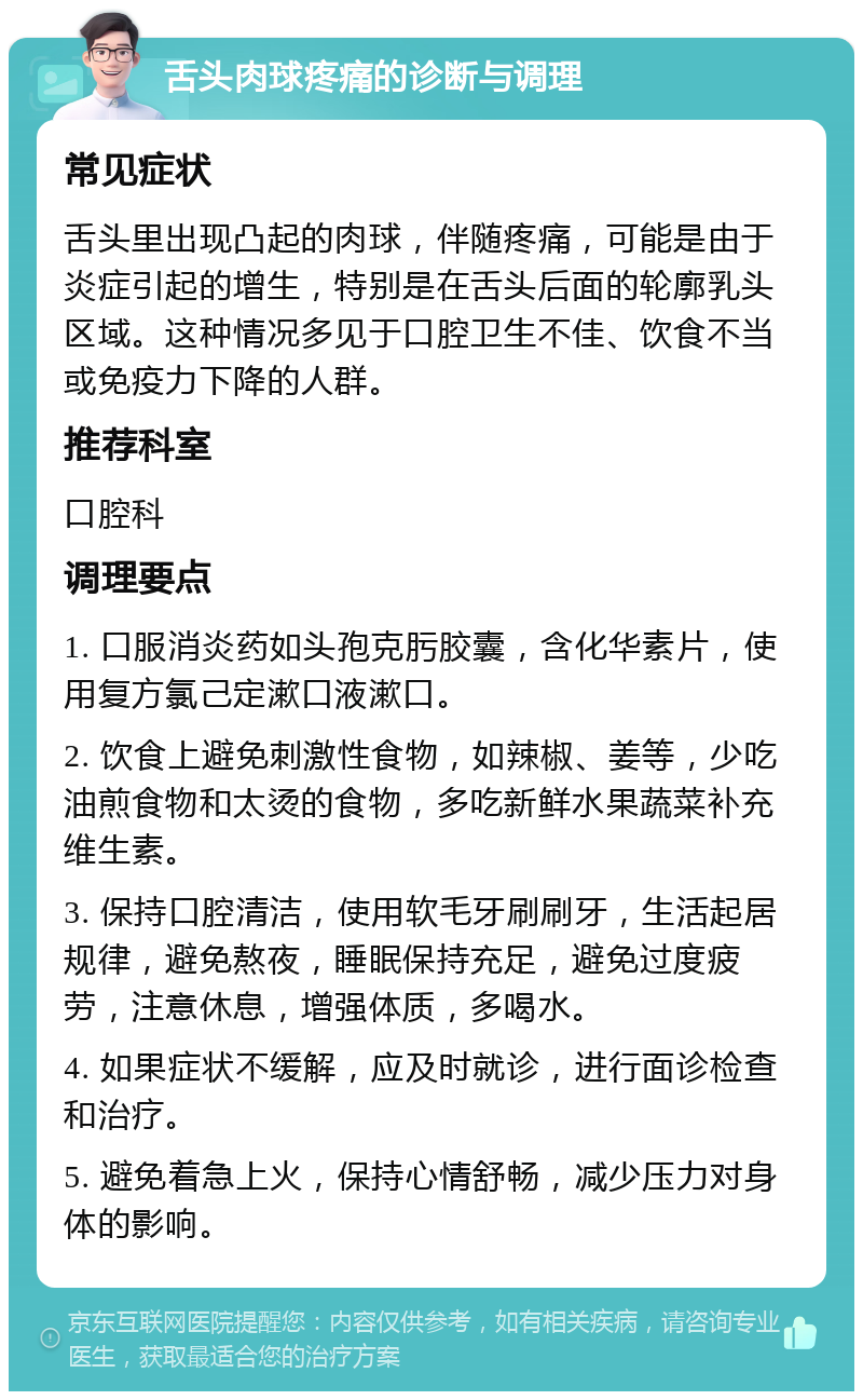 舌头肉球疼痛的诊断与调理 常见症状 舌头里出现凸起的肉球，伴随疼痛，可能是由于炎症引起的增生，特别是在舌头后面的轮廓乳头区域。这种情况多见于口腔卫生不佳、饮食不当或免疫力下降的人群。 推荐科室 口腔科 调理要点 1. 口服消炎药如头孢克肟胶囊，含化华素片，使用复方氯己定漱口液漱口。 2. 饮食上避免刺激性食物，如辣椒、姜等，少吃油煎食物和太烫的食物，多吃新鲜水果蔬菜补充维生素。 3. 保持口腔清洁，使用软毛牙刷刷牙，生活起居规律，避免熬夜，睡眠保持充足，避免过度疲劳，注意休息，增强体质，多喝水。 4. 如果症状不缓解，应及时就诊，进行面诊检查和治疗。 5. 避免着急上火，保持心情舒畅，减少压力对身体的影响。