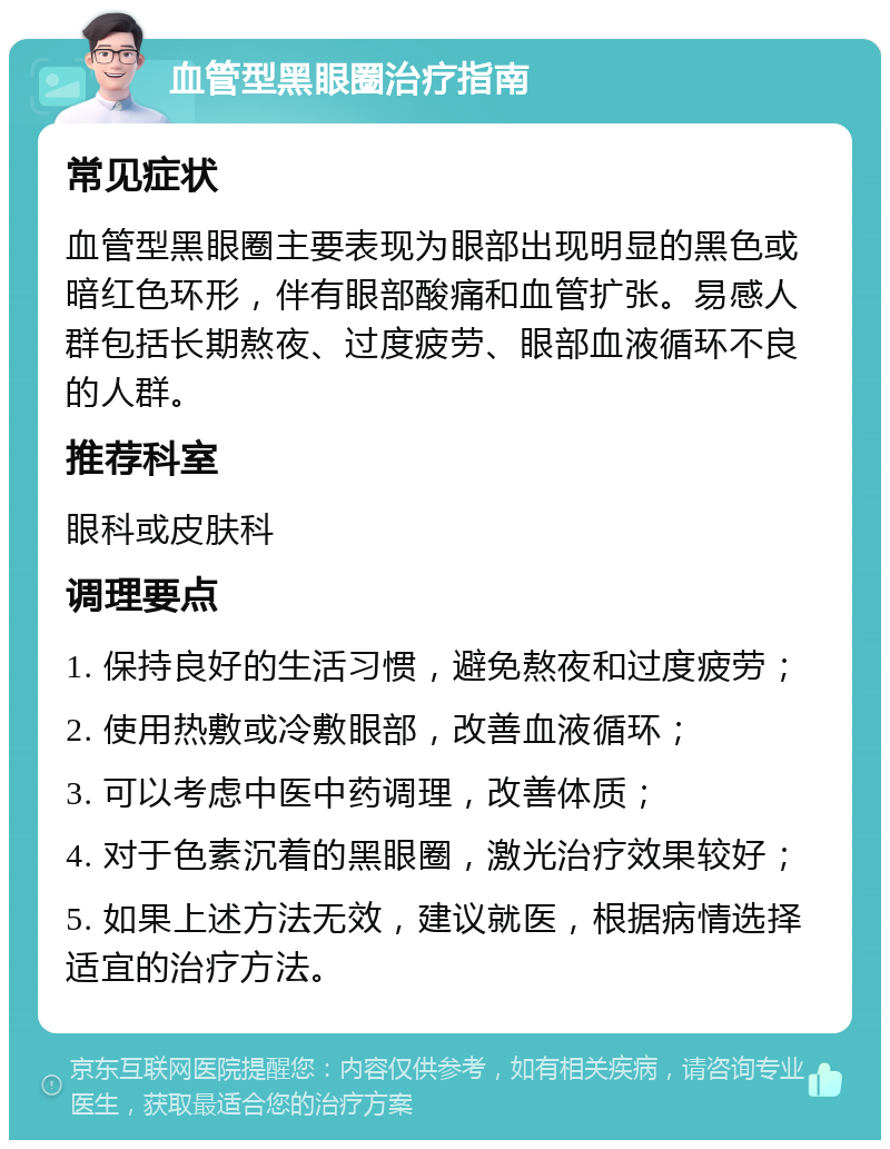 血管型黑眼圈治疗指南 常见症状 血管型黑眼圈主要表现为眼部出现明显的黑色或暗红色环形，伴有眼部酸痛和血管扩张。易感人群包括长期熬夜、过度疲劳、眼部血液循环不良的人群。 推荐科室 眼科或皮肤科 调理要点 1. 保持良好的生活习惯，避免熬夜和过度疲劳； 2. 使用热敷或冷敷眼部，改善血液循环； 3. 可以考虑中医中药调理，改善体质； 4. 对于色素沉着的黑眼圈，激光治疗效果较好； 5. 如果上述方法无效，建议就医，根据病情选择适宜的治疗方法。