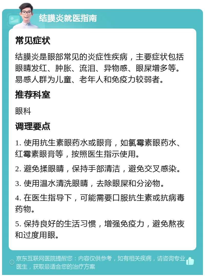 结膜炎就医指南 常见症状 结膜炎是眼部常见的炎症性疾病，主要症状包括眼睛发红、肿胀、流泪、异物感、眼屎增多等。易感人群为儿童、老年人和免疫力较弱者。 推荐科室 眼科 调理要点 1. 使用抗生素眼药水或眼膏，如氯霉素眼药水、红霉素眼膏等，按照医生指示使用。 2. 避免揉眼睛，保持手部清洁，避免交叉感染。 3. 使用温水清洗眼睛，去除眼屎和分泌物。 4. 在医生指导下，可能需要口服抗生素或抗病毒药物。 5. 保持良好的生活习惯，增强免疫力，避免熬夜和过度用眼。