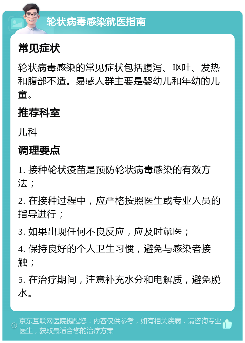 轮状病毒感染就医指南 常见症状 轮状病毒感染的常见症状包括腹泻、呕吐、发热和腹部不适。易感人群主要是婴幼儿和年幼的儿童。 推荐科室 儿科 调理要点 1. 接种轮状疫苗是预防轮状病毒感染的有效方法； 2. 在接种过程中，应严格按照医生或专业人员的指导进行； 3. 如果出现任何不良反应，应及时就医； 4. 保持良好的个人卫生习惯，避免与感染者接触； 5. 在治疗期间，注意补充水分和电解质，避免脱水。