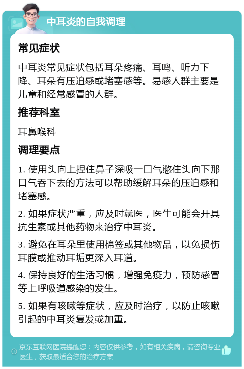 中耳炎的自我调理 常见症状 中耳炎常见症状包括耳朵疼痛、耳鸣、听力下降、耳朵有压迫感或堵塞感等。易感人群主要是儿童和经常感冒的人群。 推荐科室 耳鼻喉科 调理要点 1. 使用头向上捏住鼻子深吸一口气憋住头向下那口气吞下去的方法可以帮助缓解耳朵的压迫感和堵塞感。 2. 如果症状严重，应及时就医，医生可能会开具抗生素或其他药物来治疗中耳炎。 3. 避免在耳朵里使用棉签或其他物品，以免损伤耳膜或推动耳垢更深入耳道。 4. 保持良好的生活习惯，增强免疫力，预防感冒等上呼吸道感染的发生。 5. 如果有咳嗽等症状，应及时治疗，以防止咳嗽引起的中耳炎复发或加重。