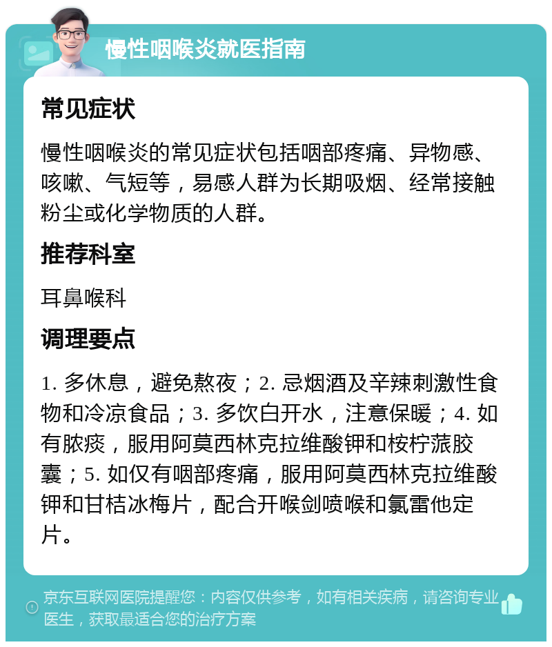 慢性咽喉炎就医指南 常见症状 慢性咽喉炎的常见症状包括咽部疼痛、异物感、咳嗽、气短等，易感人群为长期吸烟、经常接触粉尘或化学物质的人群。 推荐科室 耳鼻喉科 调理要点 1. 多休息，避免熬夜；2. 忌烟酒及辛辣刺激性食物和冷凉食品；3. 多饮白开水，注意保暖；4. 如有脓痰，服用阿莫西林克拉维酸钾和桉柠蒎胶囊；5. 如仅有咽部疼痛，服用阿莫西林克拉维酸钾和甘桔冰梅片，配合开喉剑喷喉和氯雷他定片。