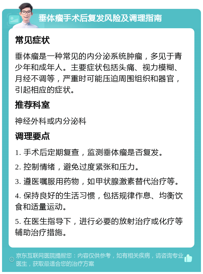 垂体瘤手术后复发风险及调理指南 常见症状 垂体瘤是一种常见的内分泌系统肿瘤，多见于青少年和成年人。主要症状包括头痛、视力模糊、月经不调等，严重时可能压迫周围组织和器官，引起相应的症状。 推荐科室 神经外科或内分泌科 调理要点 1. 手术后定期复查，监测垂体瘤是否复发。 2. 控制情绪，避免过度紧张和压力。 3. 遵医嘱服用药物，如甲状腺激素替代治疗等。 4. 保持良好的生活习惯，包括规律作息、均衡饮食和适量运动。 5. 在医生指导下，进行必要的放射治疗或化疗等辅助治疗措施。