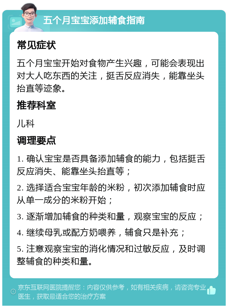 五个月宝宝添加辅食指南 常见症状 五个月宝宝开始对食物产生兴趣，可能会表现出对大人吃东西的关注，挺舌反应消失，能靠坐头抬直等迹象。 推荐科室 儿科 调理要点 1. 确认宝宝是否具备添加辅食的能力，包括挺舌反应消失、能靠坐头抬直等； 2. 选择适合宝宝年龄的米粉，初次添加辅食时应从单一成分的米粉开始； 3. 逐渐增加辅食的种类和量，观察宝宝的反应； 4. 继续母乳或配方奶喂养，辅食只是补充； 5. 注意观察宝宝的消化情况和过敏反应，及时调整辅食的种类和量。