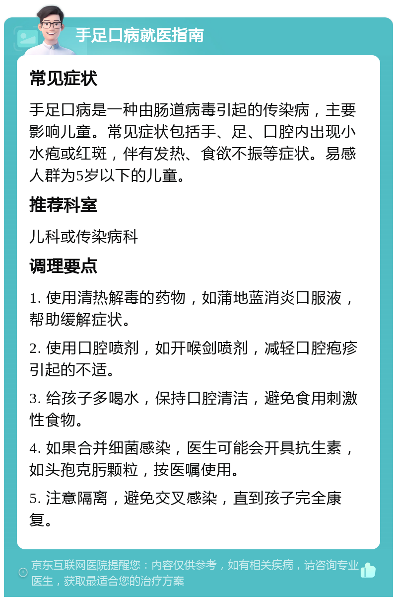 手足口病就医指南 常见症状 手足口病是一种由肠道病毒引起的传染病，主要影响儿童。常见症状包括手、足、口腔内出现小水疱或红斑，伴有发热、食欲不振等症状。易感人群为5岁以下的儿童。 推荐科室 儿科或传染病科 调理要点 1. 使用清热解毒的药物，如蒲地蓝消炎口服液，帮助缓解症状。 2. 使用口腔喷剂，如开喉剑喷剂，减轻口腔疱疹引起的不适。 3. 给孩子多喝水，保持口腔清洁，避免食用刺激性食物。 4. 如果合并细菌感染，医生可能会开具抗生素，如头孢克肟颗粒，按医嘱使用。 5. 注意隔离，避免交叉感染，直到孩子完全康复。