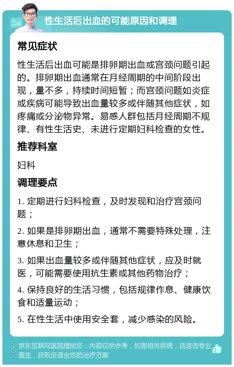 性生活后出血的可能原因和调理 常见症状 性生活后出血可能是排卵期出血或宫颈问题引起的。排卵期出血通常在月经周期的中间阶段出现，量不多，持续时间短暂；而宫颈问题如炎症或疾病可能导致出血量较多或伴随其他症状，如疼痛或分泌物异常。易感人群包括月经周期不规律、有性生活史、未进行定期妇科检查的女性。 推荐科室 妇科 调理要点 1. 定期进行妇科检查，及时发现和治疗宫颈问题； 2. 如果是排卵期出血，通常不需要特殊处理，注意休息和卫生； 3. 如果出血量较多或伴随其他症状，应及时就医，可能需要使用抗生素或其他药物治疗； 4. 保持良好的生活习惯，包括规律作息、健康饮食和适量运动； 5. 在性生活中使用安全套，减少感染的风险。