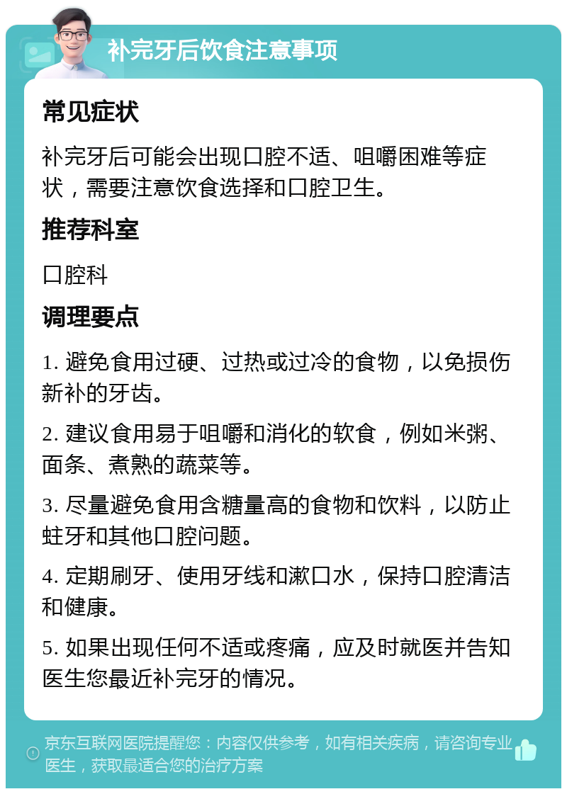 补完牙后饮食注意事项 常见症状 补完牙后可能会出现口腔不适、咀嚼困难等症状，需要注意饮食选择和口腔卫生。 推荐科室 口腔科 调理要点 1. 避免食用过硬、过热或过冷的食物，以免损伤新补的牙齿。 2. 建议食用易于咀嚼和消化的软食，例如米粥、面条、煮熟的蔬菜等。 3. 尽量避免食用含糖量高的食物和饮料，以防止蛀牙和其他口腔问题。 4. 定期刷牙、使用牙线和漱口水，保持口腔清洁和健康。 5. 如果出现任何不适或疼痛，应及时就医并告知医生您最近补完牙的情况。