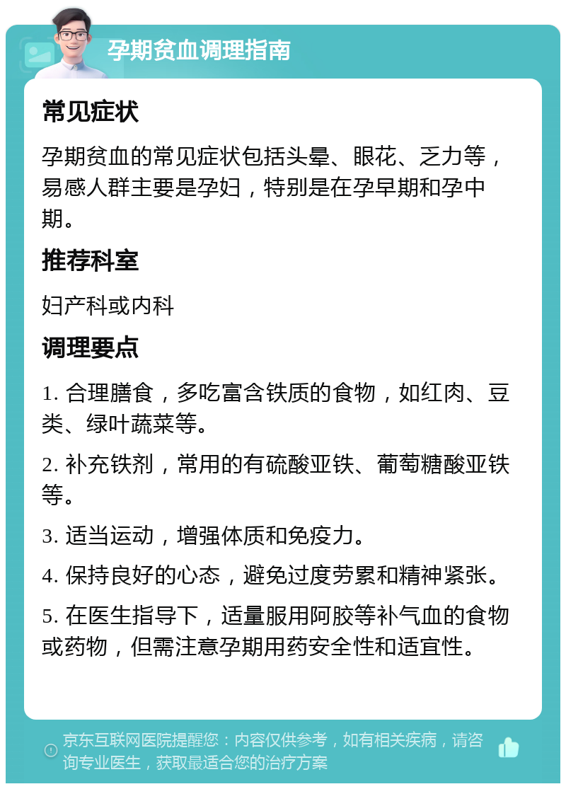 孕期贫血调理指南 常见症状 孕期贫血的常见症状包括头晕、眼花、乏力等，易感人群主要是孕妇，特别是在孕早期和孕中期。 推荐科室 妇产科或内科 调理要点 1. 合理膳食，多吃富含铁质的食物，如红肉、豆类、绿叶蔬菜等。 2. 补充铁剂，常用的有硫酸亚铁、葡萄糖酸亚铁等。 3. 适当运动，增强体质和免疫力。 4. 保持良好的心态，避免过度劳累和精神紧张。 5. 在医生指导下，适量服用阿胶等补气血的食物或药物，但需注意孕期用药安全性和适宜性。