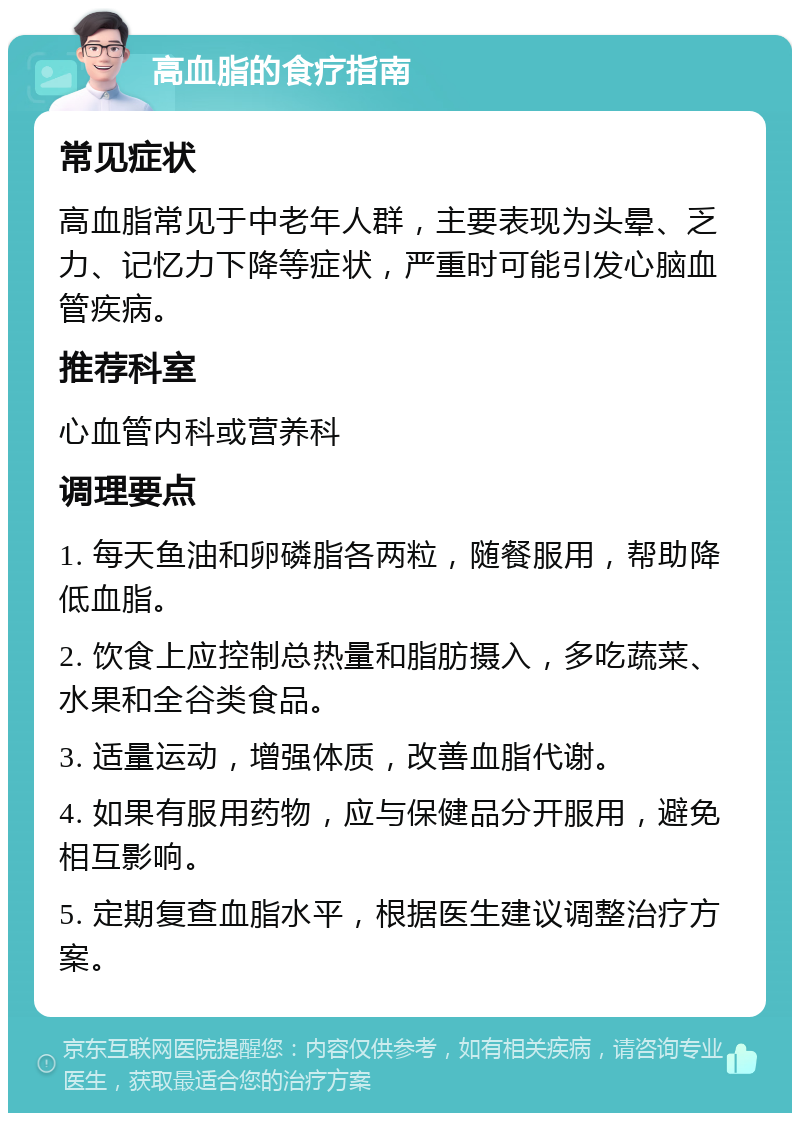 高血脂的食疗指南 常见症状 高血脂常见于中老年人群，主要表现为头晕、乏力、记忆力下降等症状，严重时可能引发心脑血管疾病。 推荐科室 心血管内科或营养科 调理要点 1. 每天鱼油和卵磷脂各两粒，随餐服用，帮助降低血脂。 2. 饮食上应控制总热量和脂肪摄入，多吃蔬菜、水果和全谷类食品。 3. 适量运动，增强体质，改善血脂代谢。 4. 如果有服用药物，应与保健品分开服用，避免相互影响。 5. 定期复查血脂水平，根据医生建议调整治疗方案。