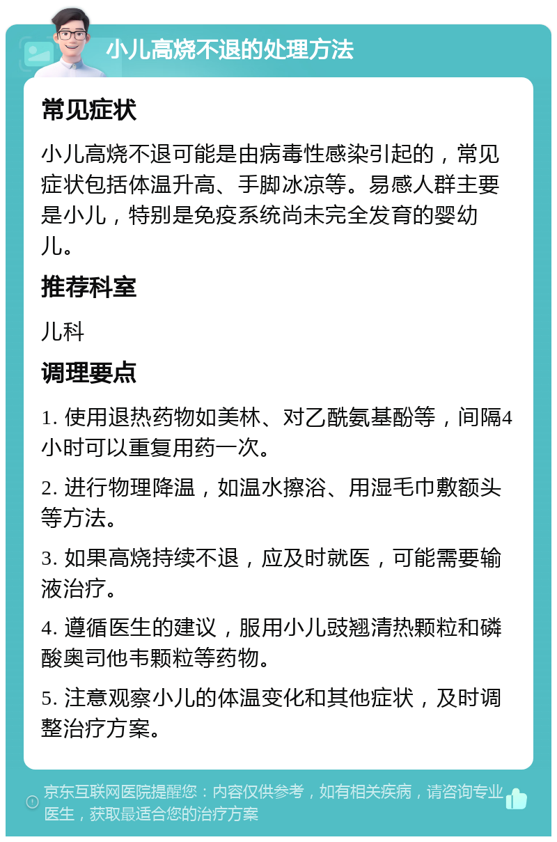 小儿高烧不退的处理方法 常见症状 小儿高烧不退可能是由病毒性感染引起的，常见症状包括体温升高、手脚冰凉等。易感人群主要是小儿，特别是免疫系统尚未完全发育的婴幼儿。 推荐科室 儿科 调理要点 1. 使用退热药物如美林、对乙酰氨基酚等，间隔4小时可以重复用药一次。 2. 进行物理降温，如温水擦浴、用湿毛巾敷额头等方法。 3. 如果高烧持续不退，应及时就医，可能需要输液治疗。 4. 遵循医生的建议，服用小儿豉翘清热颗粒和磷酸奥司他韦颗粒等药物。 5. 注意观察小儿的体温变化和其他症状，及时调整治疗方案。