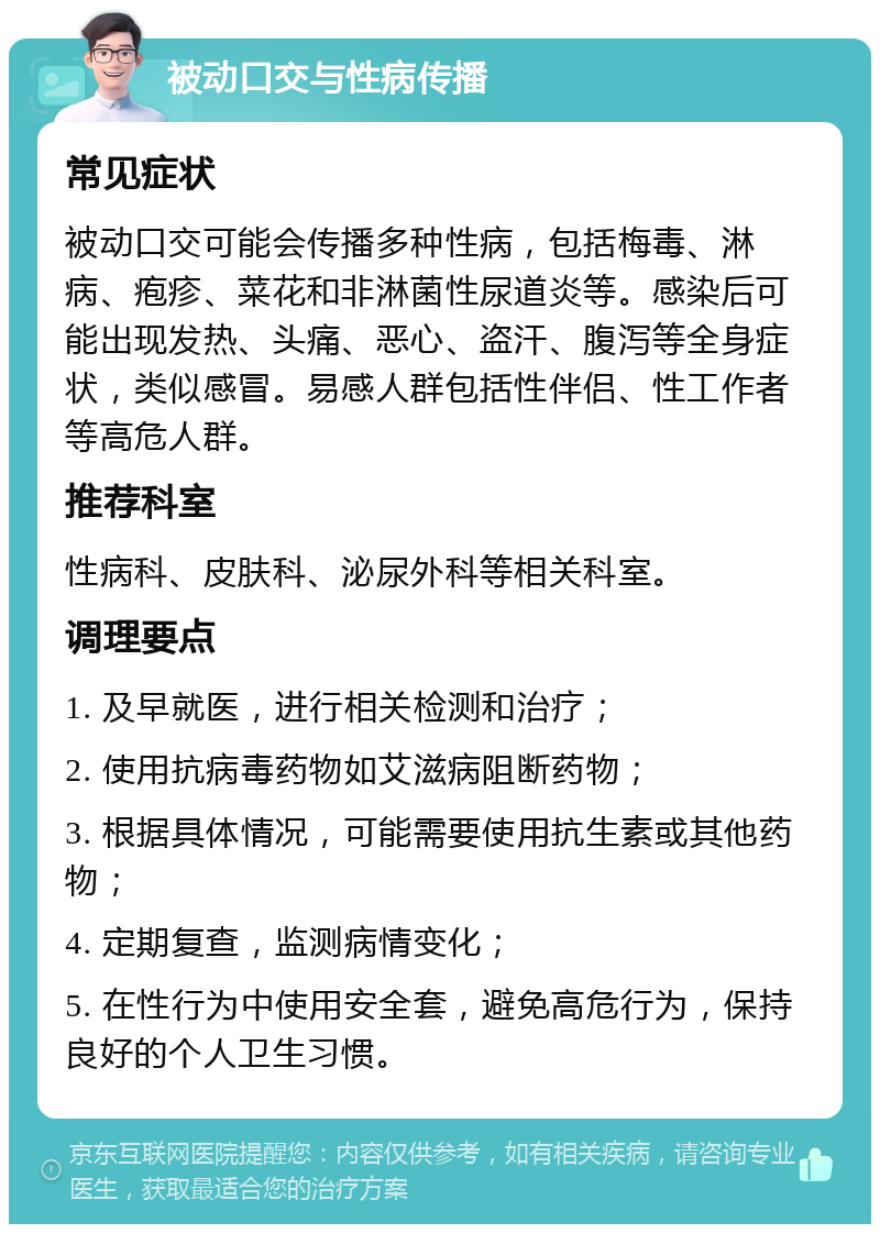 被动口交与性病传播 常见症状 被动口交可能会传播多种性病，包括梅毒、淋病、疱疹、菜花和非淋菌性尿道炎等。感染后可能出现发热、头痛、恶心、盗汗、腹泻等全身症状，类似感冒。易感人群包括性伴侣、性工作者等高危人群。 推荐科室 性病科、皮肤科、泌尿外科等相关科室。 调理要点 1. 及早就医，进行相关检测和治疗； 2. 使用抗病毒药物如艾滋病阻断药物； 3. 根据具体情况，可能需要使用抗生素或其他药物； 4. 定期复查，监测病情变化； 5. 在性行为中使用安全套，避免高危行为，保持良好的个人卫生习惯。