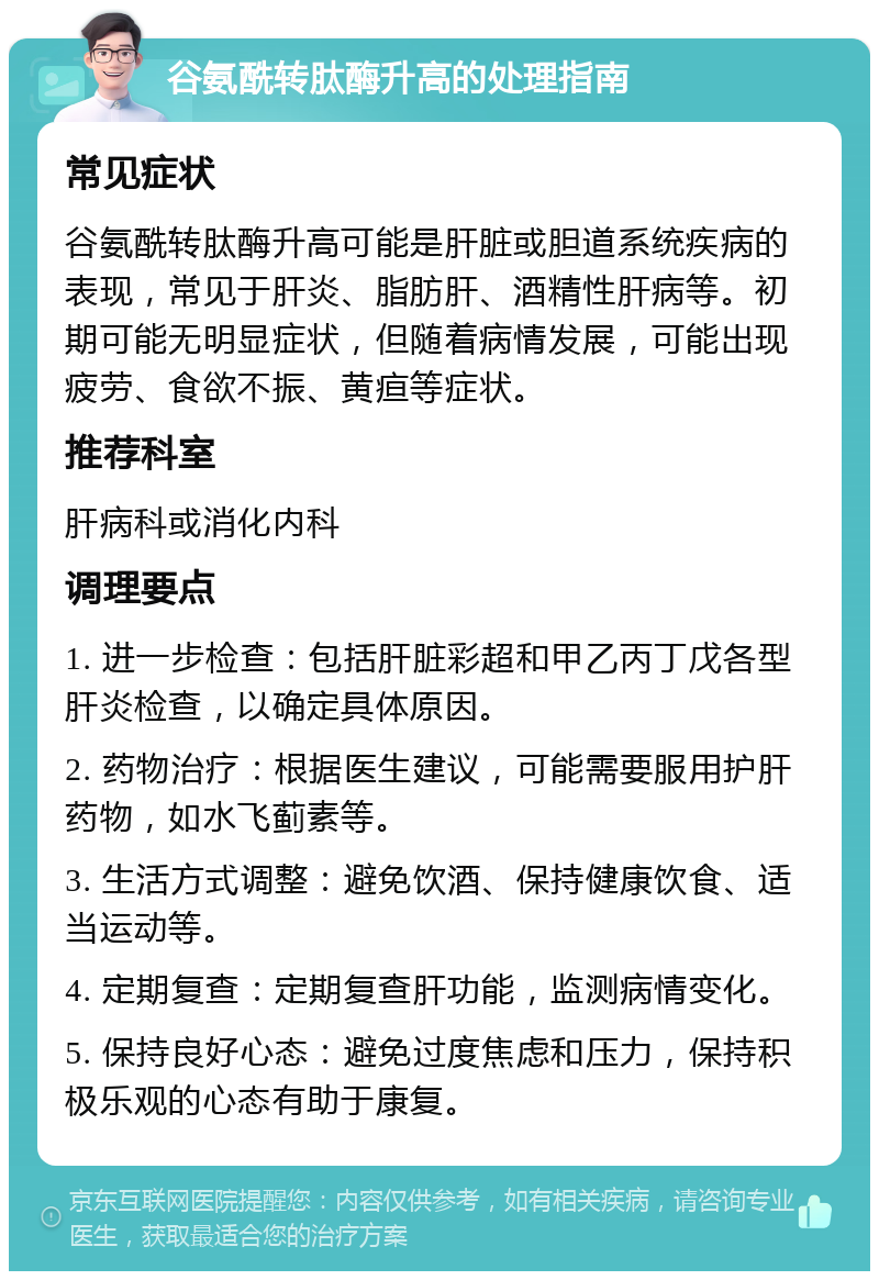 谷氨酰转肽酶升高的处理指南 常见症状 谷氨酰转肽酶升高可能是肝脏或胆道系统疾病的表现，常见于肝炎、脂肪肝、酒精性肝病等。初期可能无明显症状，但随着病情发展，可能出现疲劳、食欲不振、黄疸等症状。 推荐科室 肝病科或消化内科 调理要点 1. 进一步检查：包括肝脏彩超和甲乙丙丁戊各型肝炎检查，以确定具体原因。 2. 药物治疗：根据医生建议，可能需要服用护肝药物，如水飞蓟素等。 3. 生活方式调整：避免饮酒、保持健康饮食、适当运动等。 4. 定期复查：定期复查肝功能，监测病情变化。 5. 保持良好心态：避免过度焦虑和压力，保持积极乐观的心态有助于康复。