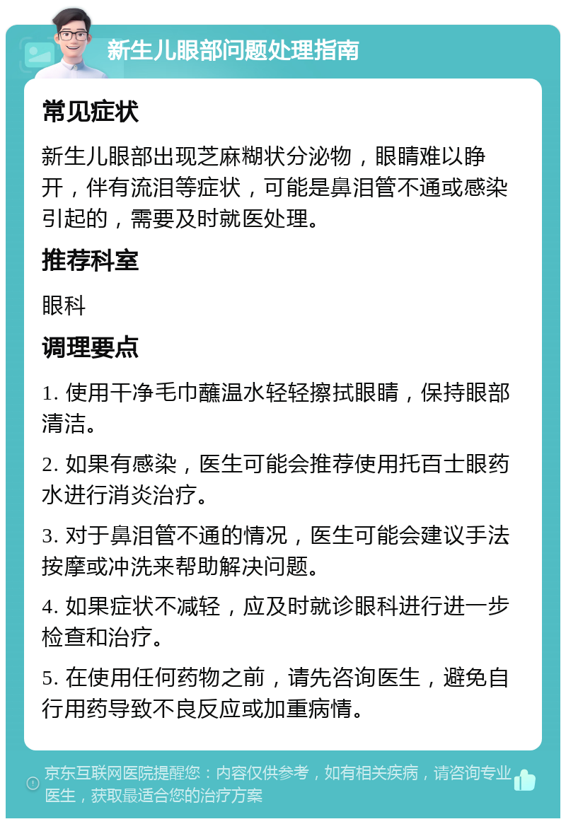 新生儿眼部问题处理指南 常见症状 新生儿眼部出现芝麻糊状分泌物，眼睛难以睁开，伴有流泪等症状，可能是鼻泪管不通或感染引起的，需要及时就医处理。 推荐科室 眼科 调理要点 1. 使用干净毛巾蘸温水轻轻擦拭眼睛，保持眼部清洁。 2. 如果有感染，医生可能会推荐使用托百士眼药水进行消炎治疗。 3. 对于鼻泪管不通的情况，医生可能会建议手法按摩或冲洗来帮助解决问题。 4. 如果症状不减轻，应及时就诊眼科进行进一步检查和治疗。 5. 在使用任何药物之前，请先咨询医生，避免自行用药导致不良反应或加重病情。