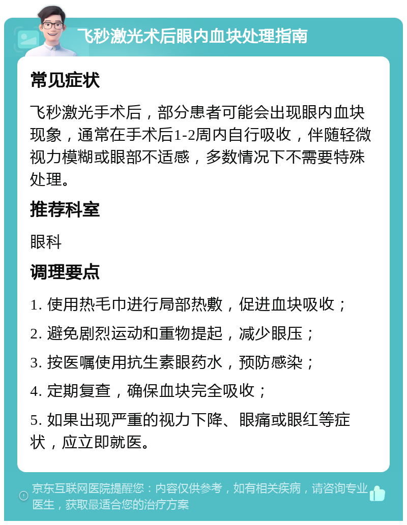 飞秒激光术后眼内血块处理指南 常见症状 飞秒激光手术后，部分患者可能会出现眼内血块现象，通常在手术后1-2周内自行吸收，伴随轻微视力模糊或眼部不适感，多数情况下不需要特殊处理。 推荐科室 眼科 调理要点 1. 使用热毛巾进行局部热敷，促进血块吸收； 2. 避免剧烈运动和重物提起，减少眼压； 3. 按医嘱使用抗生素眼药水，预防感染； 4. 定期复查，确保血块完全吸收； 5. 如果出现严重的视力下降、眼痛或眼红等症状，应立即就医。