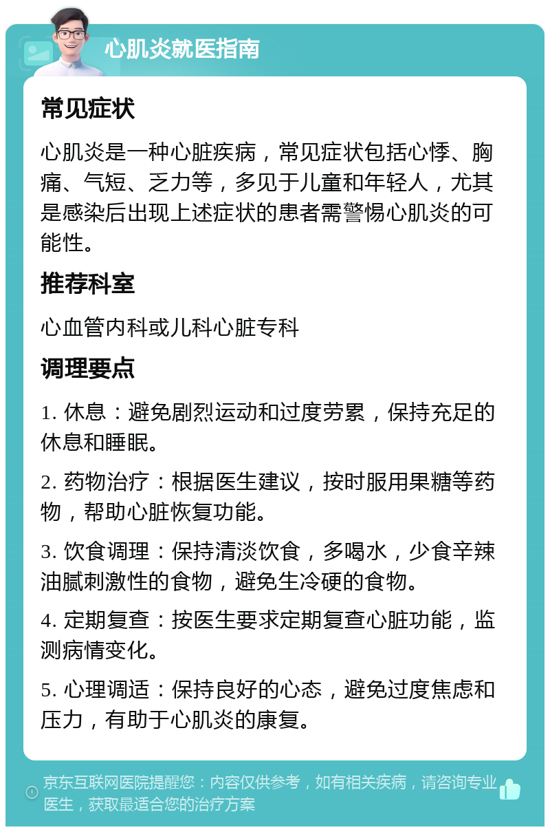 心肌炎就医指南 常见症状 心肌炎是一种心脏疾病，常见症状包括心悸、胸痛、气短、乏力等，多见于儿童和年轻人，尤其是感染后出现上述症状的患者需警惕心肌炎的可能性。 推荐科室 心血管内科或儿科心脏专科 调理要点 1. 休息：避免剧烈运动和过度劳累，保持充足的休息和睡眠。 2. 药物治疗：根据医生建议，按时服用果糖等药物，帮助心脏恢复功能。 3. 饮食调理：保持清淡饮食，多喝水，少食辛辣油腻刺激性的食物，避免生冷硬的食物。 4. 定期复查：按医生要求定期复查心脏功能，监测病情变化。 5. 心理调适：保持良好的心态，避免过度焦虑和压力，有助于心肌炎的康复。