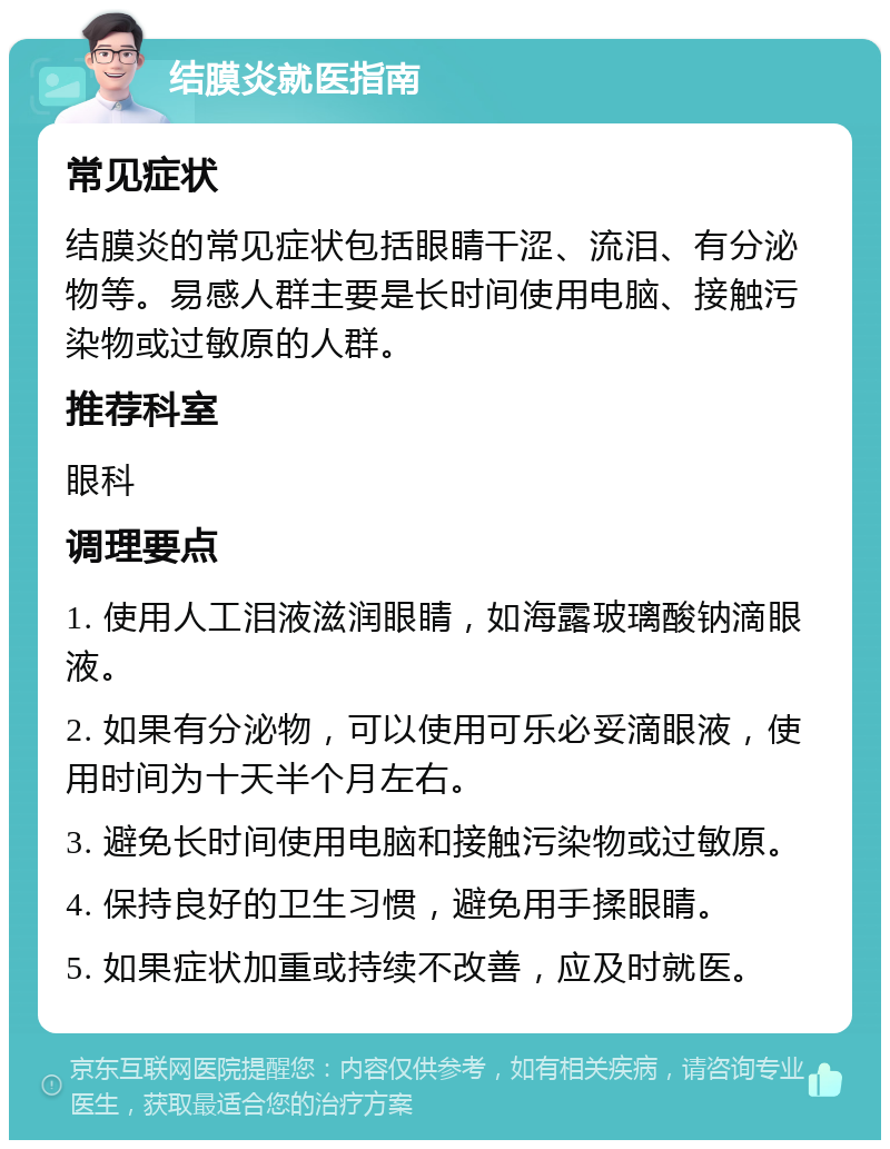 结膜炎就医指南 常见症状 结膜炎的常见症状包括眼睛干涩、流泪、有分泌物等。易感人群主要是长时间使用电脑、接触污染物或过敏原的人群。 推荐科室 眼科 调理要点 1. 使用人工泪液滋润眼睛，如海露玻璃酸钠滴眼液。 2. 如果有分泌物，可以使用可乐必妥滴眼液，使用时间为十天半个月左右。 3. 避免长时间使用电脑和接触污染物或过敏原。 4. 保持良好的卫生习惯，避免用手揉眼睛。 5. 如果症状加重或持续不改善，应及时就医。