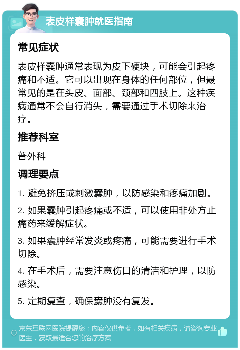 表皮样囊肿就医指南 常见症状 表皮样囊肿通常表现为皮下硬块，可能会引起疼痛和不适。它可以出现在身体的任何部位，但最常见的是在头皮、面部、颈部和四肢上。这种疾病通常不会自行消失，需要通过手术切除来治疗。 推荐科室 普外科 调理要点 1. 避免挤压或刺激囊肿，以防感染和疼痛加剧。 2. 如果囊肿引起疼痛或不适，可以使用非处方止痛药来缓解症状。 3. 如果囊肿经常发炎或疼痛，可能需要进行手术切除。 4. 在手术后，需要注意伤口的清洁和护理，以防感染。 5. 定期复查，确保囊肿没有复发。