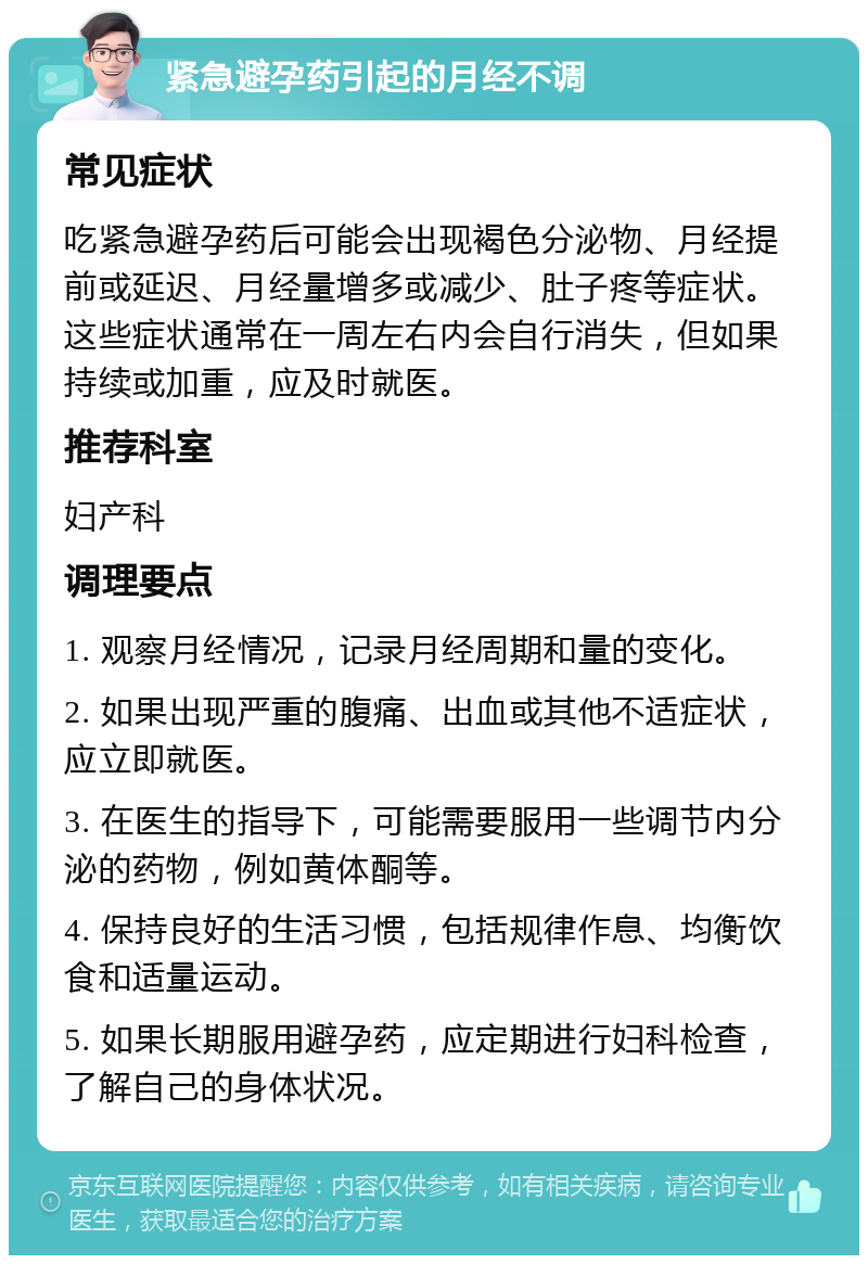 紧急避孕药引起的月经不调 常见症状 吃紧急避孕药后可能会出现褐色分泌物、月经提前或延迟、月经量增多或减少、肚子疼等症状。这些症状通常在一周左右内会自行消失，但如果持续或加重，应及时就医。 推荐科室 妇产科 调理要点 1. 观察月经情况，记录月经周期和量的变化。 2. 如果出现严重的腹痛、出血或其他不适症状，应立即就医。 3. 在医生的指导下，可能需要服用一些调节内分泌的药物，例如黄体酮等。 4. 保持良好的生活习惯，包括规律作息、均衡饮食和适量运动。 5. 如果长期服用避孕药，应定期进行妇科检查，了解自己的身体状况。