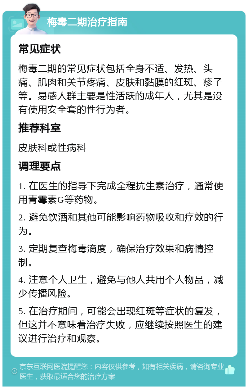 梅毒二期治疗指南 常见症状 梅毒二期的常见症状包括全身不适、发热、头痛、肌肉和关节疼痛、皮肤和黏膜的红斑、疹子等。易感人群主要是性活跃的成年人，尤其是没有使用安全套的性行为者。 推荐科室 皮肤科或性病科 调理要点 1. 在医生的指导下完成全程抗生素治疗，通常使用青霉素G等药物。 2. 避免饮酒和其他可能影响药物吸收和疗效的行为。 3. 定期复查梅毒滴度，确保治疗效果和病情控制。 4. 注意个人卫生，避免与他人共用个人物品，减少传播风险。 5. 在治疗期间，可能会出现红斑等症状的复发，但这并不意味着治疗失败，应继续按照医生的建议进行治疗和观察。