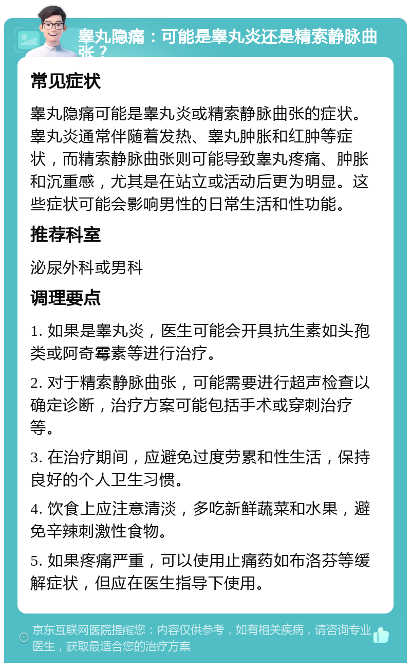 睾丸隐痛：可能是睾丸炎还是精索静脉曲张？ 常见症状 睾丸隐痛可能是睾丸炎或精索静脉曲张的症状。睾丸炎通常伴随着发热、睾丸肿胀和红肿等症状，而精索静脉曲张则可能导致睾丸疼痛、肿胀和沉重感，尤其是在站立或活动后更为明显。这些症状可能会影响男性的日常生活和性功能。 推荐科室 泌尿外科或男科 调理要点 1. 如果是睾丸炎，医生可能会开具抗生素如头孢类或阿奇霉素等进行治疗。 2. 对于精索静脉曲张，可能需要进行超声检查以确定诊断，治疗方案可能包括手术或穿刺治疗等。 3. 在治疗期间，应避免过度劳累和性生活，保持良好的个人卫生习惯。 4. 饮食上应注意清淡，多吃新鲜蔬菜和水果，避免辛辣刺激性食物。 5. 如果疼痛严重，可以使用止痛药如布洛芬等缓解症状，但应在医生指导下使用。