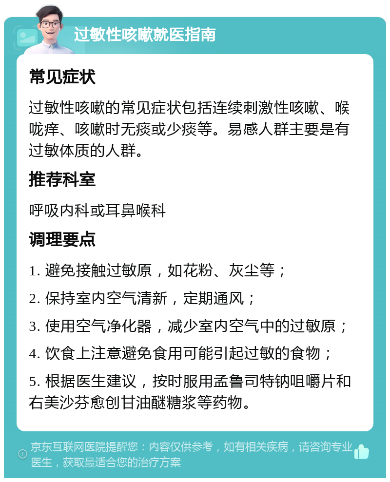 过敏性咳嗽就医指南 常见症状 过敏性咳嗽的常见症状包括连续刺激性咳嗽、喉咙痒、咳嗽时无痰或少痰等。易感人群主要是有过敏体质的人群。 推荐科室 呼吸内科或耳鼻喉科 调理要点 1. 避免接触过敏原，如花粉、灰尘等； 2. 保持室内空气清新，定期通风； 3. 使用空气净化器，减少室内空气中的过敏原； 4. 饮食上注意避免食用可能引起过敏的食物； 5. 根据医生建议，按时服用孟鲁司特钠咀嚼片和右美沙芬愈创甘油醚糖浆等药物。