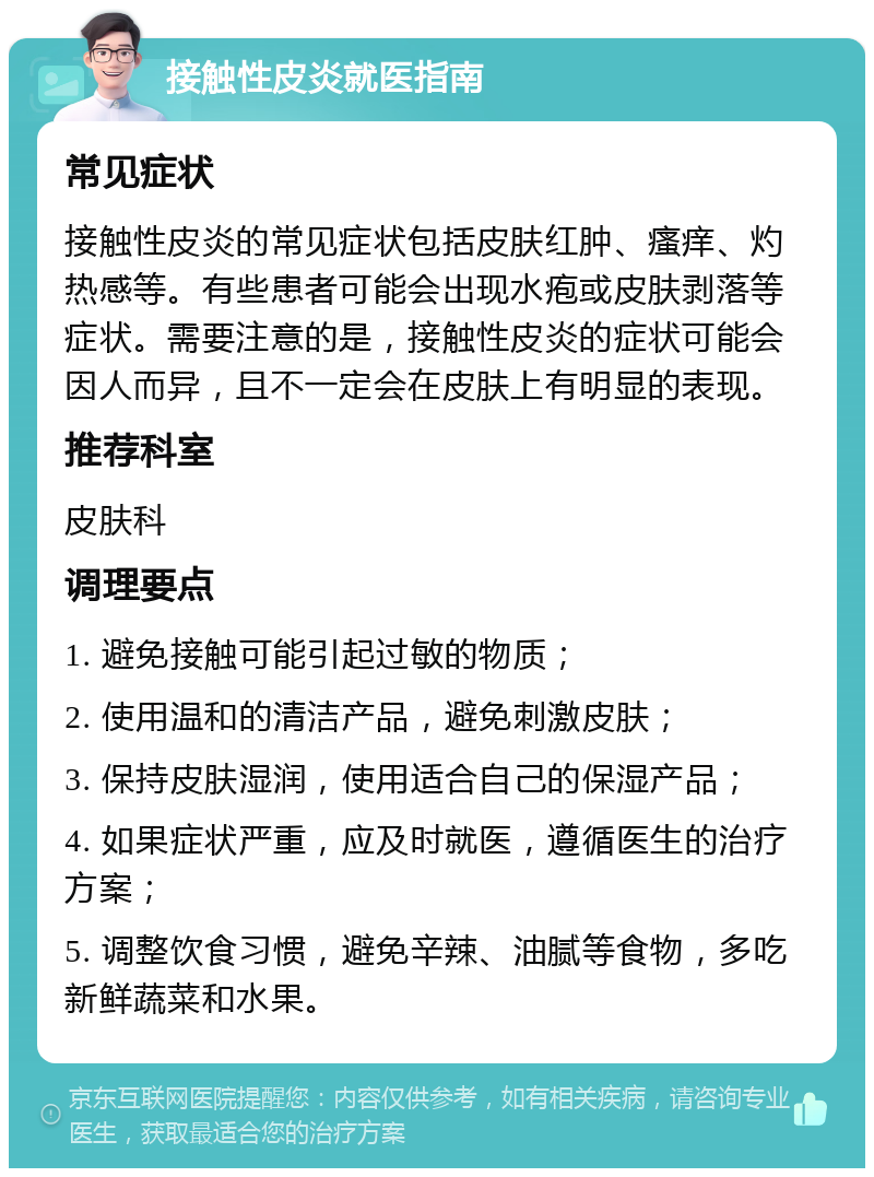 接触性皮炎就医指南 常见症状 接触性皮炎的常见症状包括皮肤红肿、瘙痒、灼热感等。有些患者可能会出现水疱或皮肤剥落等症状。需要注意的是，接触性皮炎的症状可能会因人而异，且不一定会在皮肤上有明显的表现。 推荐科室 皮肤科 调理要点 1. 避免接触可能引起过敏的物质； 2. 使用温和的清洁产品，避免刺激皮肤； 3. 保持皮肤湿润，使用适合自己的保湿产品； 4. 如果症状严重，应及时就医，遵循医生的治疗方案； 5. 调整饮食习惯，避免辛辣、油腻等食物，多吃新鲜蔬菜和水果。