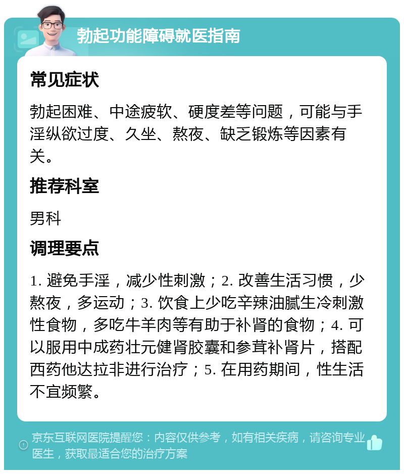 勃起功能障碍就医指南 常见症状 勃起困难、中途疲软、硬度差等问题，可能与手淫纵欲过度、久坐、熬夜、缺乏锻炼等因素有关。 推荐科室 男科 调理要点 1. 避免手淫，减少性刺激；2. 改善生活习惯，少熬夜，多运动；3. 饮食上少吃辛辣油腻生冷刺激性食物，多吃牛羊肉等有助于补肾的食物；4. 可以服用中成药壮元健肾胶囊和参茸补肾片，搭配西药他达拉非进行治疗；5. 在用药期间，性生活不宜频繁。