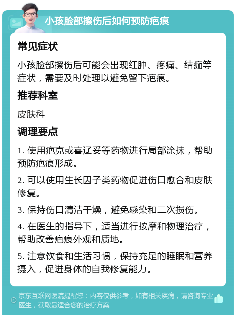 小孩脸部擦伤后如何预防疤痕 常见症状 小孩脸部擦伤后可能会出现红肿、疼痛、结痂等症状，需要及时处理以避免留下疤痕。 推荐科室 皮肤科 调理要点 1. 使用疤克或喜辽妥等药物进行局部涂抹，帮助预防疤痕形成。 2. 可以使用生长因子类药物促进伤口愈合和皮肤修复。 3. 保持伤口清洁干燥，避免感染和二次损伤。 4. 在医生的指导下，适当进行按摩和物理治疗，帮助改善疤痕外观和质地。 5. 注意饮食和生活习惯，保持充足的睡眠和营养摄入，促进身体的自我修复能力。