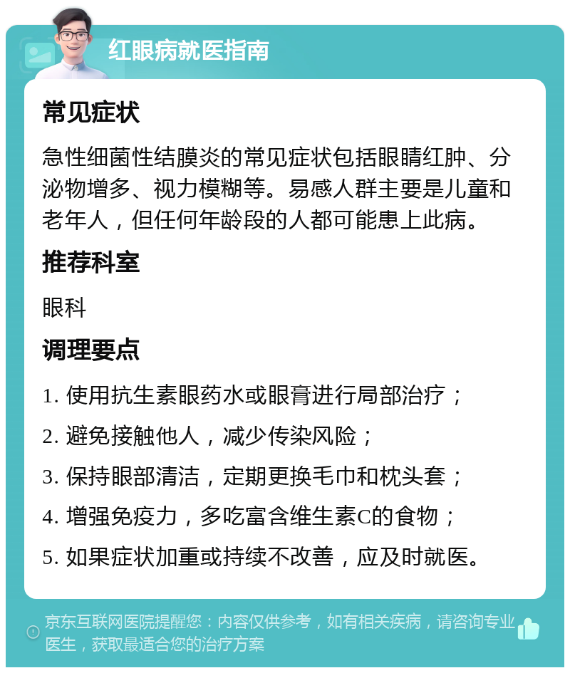 红眼病就医指南 常见症状 急性细菌性结膜炎的常见症状包括眼睛红肿、分泌物增多、视力模糊等。易感人群主要是儿童和老年人，但任何年龄段的人都可能患上此病。 推荐科室 眼科 调理要点 1. 使用抗生素眼药水或眼膏进行局部治疗； 2. 避免接触他人，减少传染风险； 3. 保持眼部清洁，定期更换毛巾和枕头套； 4. 增强免疫力，多吃富含维生素C的食物； 5. 如果症状加重或持续不改善，应及时就医。