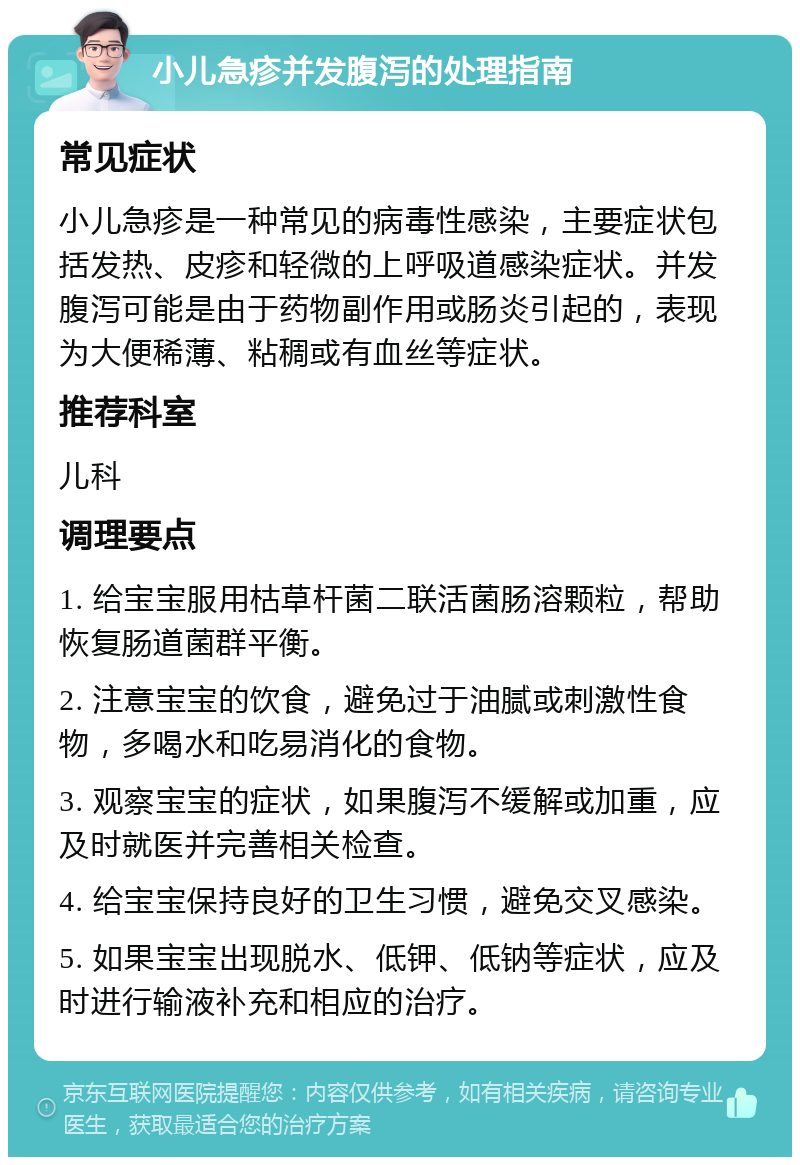 小儿急疹并发腹泻的处理指南 常见症状 小儿急疹是一种常见的病毒性感染，主要症状包括发热、皮疹和轻微的上呼吸道感染症状。并发腹泻可能是由于药物副作用或肠炎引起的，表现为大便稀薄、粘稠或有血丝等症状。 推荐科室 儿科 调理要点 1. 给宝宝服用枯草杆菌二联活菌肠溶颗粒，帮助恢复肠道菌群平衡。 2. 注意宝宝的饮食，避免过于油腻或刺激性食物，多喝水和吃易消化的食物。 3. 观察宝宝的症状，如果腹泻不缓解或加重，应及时就医并完善相关检查。 4. 给宝宝保持良好的卫生习惯，避免交叉感染。 5. 如果宝宝出现脱水、低钾、低钠等症状，应及时进行输液补充和相应的治疗。