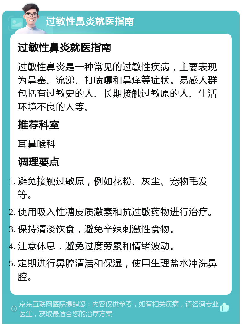 过敏性鼻炎就医指南 过敏性鼻炎就医指南 过敏性鼻炎是一种常见的过敏性疾病，主要表现为鼻塞、流涕、打喷嚏和鼻痒等症状。易感人群包括有过敏史的人、长期接触过敏原的人、生活环境不良的人等。 推荐科室 耳鼻喉科 调理要点 避免接触过敏原，例如花粉、灰尘、宠物毛发等。 使用吸入性糖皮质激素和抗过敏药物进行治疗。 保持清淡饮食，避免辛辣刺激性食物。 注意休息，避免过度劳累和情绪波动。 定期进行鼻腔清洁和保湿，使用生理盐水冲洗鼻腔。