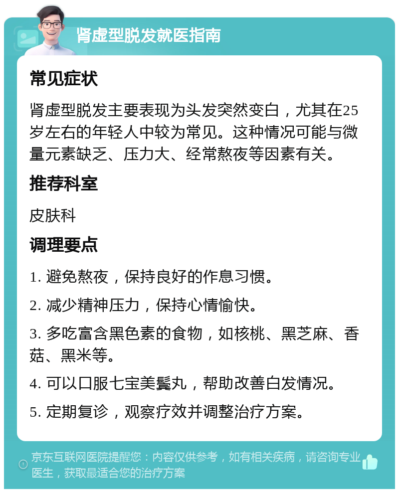 肾虚型脱发就医指南 常见症状 肾虚型脱发主要表现为头发突然变白，尤其在25岁左右的年轻人中较为常见。这种情况可能与微量元素缺乏、压力大、经常熬夜等因素有关。 推荐科室 皮肤科 调理要点 1. 避免熬夜，保持良好的作息习惯。 2. 减少精神压力，保持心情愉快。 3. 多吃富含黑色素的食物，如核桃、黑芝麻、香菇、黑米等。 4. 可以口服七宝美鬓丸，帮助改善白发情况。 5. 定期复诊，观察疗效并调整治疗方案。