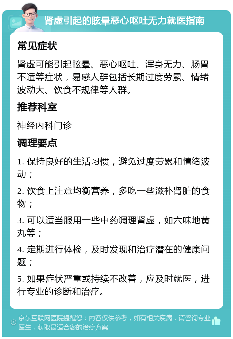 肾虚引起的眩晕恶心呕吐无力就医指南 常见症状 肾虚可能引起眩晕、恶心呕吐、浑身无力、肠胃不适等症状，易感人群包括长期过度劳累、情绪波动大、饮食不规律等人群。 推荐科室 神经内科门诊 调理要点 1. 保持良好的生活习惯，避免过度劳累和情绪波动； 2. 饮食上注意均衡营养，多吃一些滋补肾脏的食物； 3. 可以适当服用一些中药调理肾虚，如六味地黄丸等； 4. 定期进行体检，及时发现和治疗潜在的健康问题； 5. 如果症状严重或持续不改善，应及时就医，进行专业的诊断和治疗。