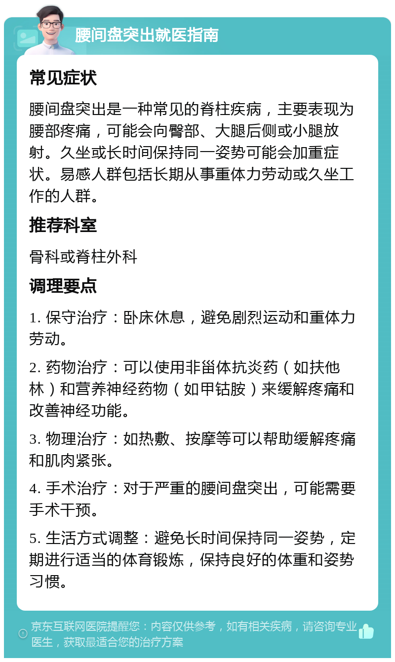 腰间盘突出就医指南 常见症状 腰间盘突出是一种常见的脊柱疾病，主要表现为腰部疼痛，可能会向臀部、大腿后侧或小腿放射。久坐或长时间保持同一姿势可能会加重症状。易感人群包括长期从事重体力劳动或久坐工作的人群。 推荐科室 骨科或脊柱外科 调理要点 1. 保守治疗：卧床休息，避免剧烈运动和重体力劳动。 2. 药物治疗：可以使用非甾体抗炎药（如扶他林）和营养神经药物（如甲钴胺）来缓解疼痛和改善神经功能。 3. 物理治疗：如热敷、按摩等可以帮助缓解疼痛和肌肉紧张。 4. 手术治疗：对于严重的腰间盘突出，可能需要手术干预。 5. 生活方式调整：避免长时间保持同一姿势，定期进行适当的体育锻炼，保持良好的体重和姿势习惯。