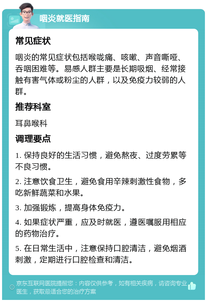 咽炎就医指南 常见症状 咽炎的常见症状包括喉咙痛、咳嗽、声音嘶哑、吞咽困难等。易感人群主要是长期吸烟、经常接触有害气体或粉尘的人群，以及免疫力较弱的人群。 推荐科室 耳鼻喉科 调理要点 1. 保持良好的生活习惯，避免熬夜、过度劳累等不良习惯。 2. 注意饮食卫生，避免食用辛辣刺激性食物，多吃新鲜蔬菜和水果。 3. 加强锻炼，提高身体免疫力。 4. 如果症状严重，应及时就医，遵医嘱服用相应的药物治疗。 5. 在日常生活中，注意保持口腔清洁，避免烟酒刺激，定期进行口腔检查和清洁。