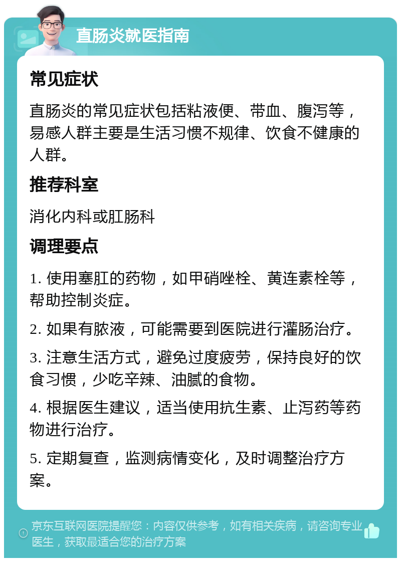 直肠炎就医指南 常见症状 直肠炎的常见症状包括粘液便、带血、腹泻等，易感人群主要是生活习惯不规律、饮食不健康的人群。 推荐科室 消化内科或肛肠科 调理要点 1. 使用塞肛的药物，如甲硝唑栓、黄连素栓等，帮助控制炎症。 2. 如果有脓液，可能需要到医院进行灌肠治疗。 3. 注意生活方式，避免过度疲劳，保持良好的饮食习惯，少吃辛辣、油腻的食物。 4. 根据医生建议，适当使用抗生素、止泻药等药物进行治疗。 5. 定期复查，监测病情变化，及时调整治疗方案。