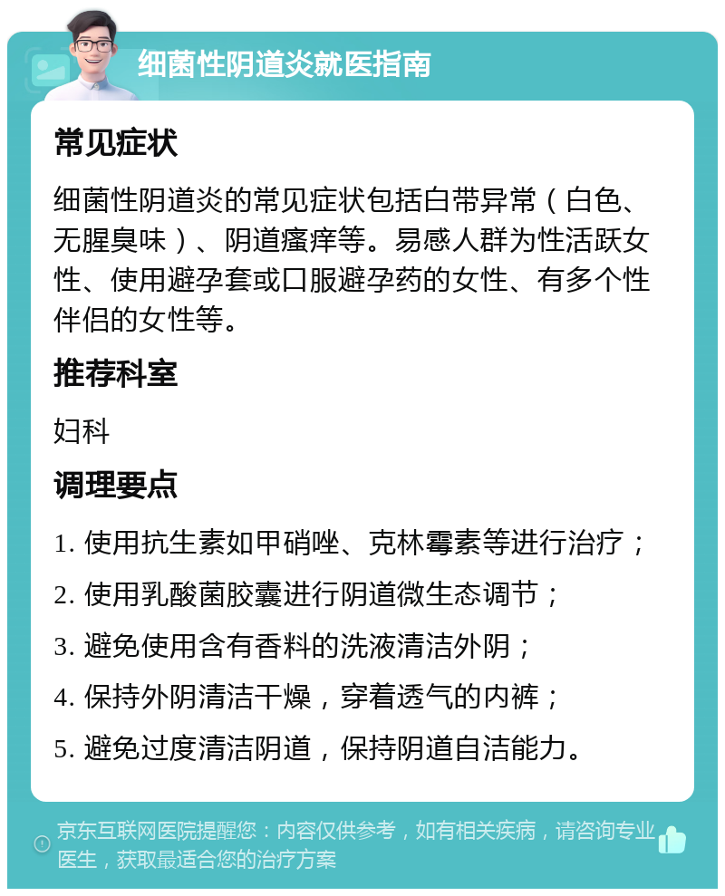 细菌性阴道炎就医指南 常见症状 细菌性阴道炎的常见症状包括白带异常（白色、无腥臭味）、阴道瘙痒等。易感人群为性活跃女性、使用避孕套或口服避孕药的女性、有多个性伴侣的女性等。 推荐科室 妇科 调理要点 1. 使用抗生素如甲硝唑、克林霉素等进行治疗； 2. 使用乳酸菌胶囊进行阴道微生态调节； 3. 避免使用含有香料的洗液清洁外阴； 4. 保持外阴清洁干燥，穿着透气的内裤； 5. 避免过度清洁阴道，保持阴道自洁能力。