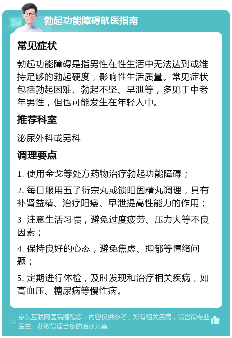 勃起功能障碍就医指南 常见症状 勃起功能障碍是指男性在性生活中无法达到或维持足够的勃起硬度，影响性生活质量。常见症状包括勃起困难、勃起不坚、早泄等，多见于中老年男性，但也可能发生在年轻人中。 推荐科室 泌尿外科或男科 调理要点 1. 使用金戈等处方药物治疗勃起功能障碍； 2. 每日服用五子衍宗丸或锁阳固精丸调理，具有补肾益精、治疗阳痿、早泄提高性能力的作用； 3. 注意生活习惯，避免过度疲劳、压力大等不良因素； 4. 保持良好的心态，避免焦虑、抑郁等情绪问题； 5. 定期进行体检，及时发现和治疗相关疾病，如高血压、糖尿病等慢性病。