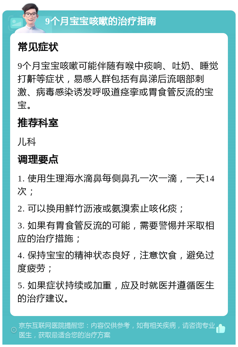 9个月宝宝咳嗽的治疗指南 常见症状 9个月宝宝咳嗽可能伴随有喉中痰响、吐奶、睡觉打鼾等症状，易感人群包括有鼻涕后流咽部刺激、病毒感染诱发呼吸道痉挛或胃食管反流的宝宝。 推荐科室 儿科 调理要点 1. 使用生理海水滴鼻每侧鼻孔一次一滴，一天14次； 2. 可以换用鲜竹沥液或氨溴索止咳化痰； 3. 如果有胃食管反流的可能，需要警惕并采取相应的治疗措施； 4. 保持宝宝的精神状态良好，注意饮食，避免过度疲劳； 5. 如果症状持续或加重，应及时就医并遵循医生的治疗建议。