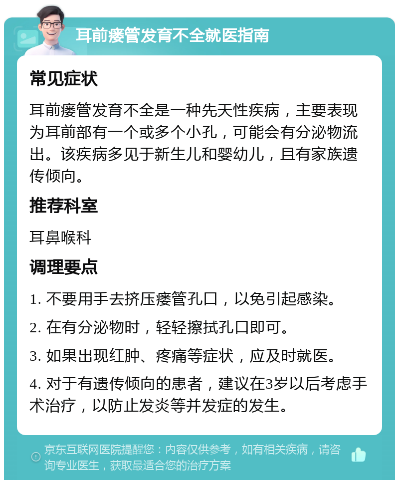 耳前瘘管发育不全就医指南 常见症状 耳前瘘管发育不全是一种先天性疾病，主要表现为耳前部有一个或多个小孔，可能会有分泌物流出。该疾病多见于新生儿和婴幼儿，且有家族遗传倾向。 推荐科室 耳鼻喉科 调理要点 1. 不要用手去挤压瘘管孔口，以免引起感染。 2. 在有分泌物时，轻轻擦拭孔口即可。 3. 如果出现红肿、疼痛等症状，应及时就医。 4. 对于有遗传倾向的患者，建议在3岁以后考虑手术治疗，以防止发炎等并发症的发生。