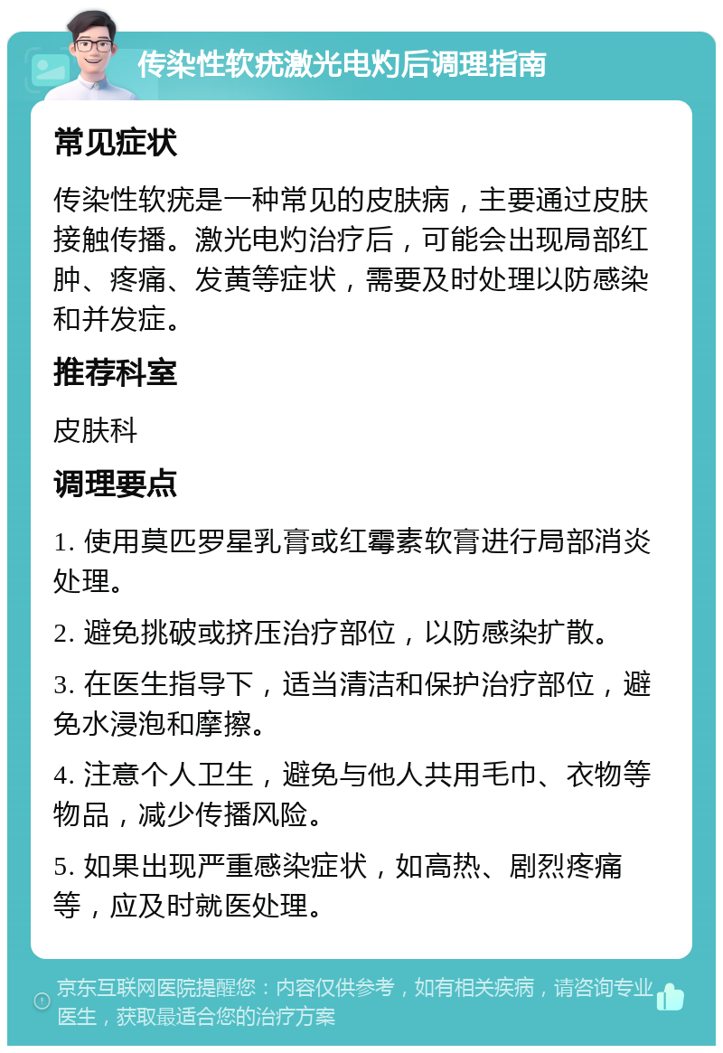 传染性软疣激光电灼后调理指南 常见症状 传染性软疣是一种常见的皮肤病，主要通过皮肤接触传播。激光电灼治疗后，可能会出现局部红肿、疼痛、发黄等症状，需要及时处理以防感染和并发症。 推荐科室 皮肤科 调理要点 1. 使用莫匹罗星乳膏或红霉素软膏进行局部消炎处理。 2. 避免挑破或挤压治疗部位，以防感染扩散。 3. 在医生指导下，适当清洁和保护治疗部位，避免水浸泡和摩擦。 4. 注意个人卫生，避免与他人共用毛巾、衣物等物品，减少传播风险。 5. 如果出现严重感染症状，如高热、剧烈疼痛等，应及时就医处理。