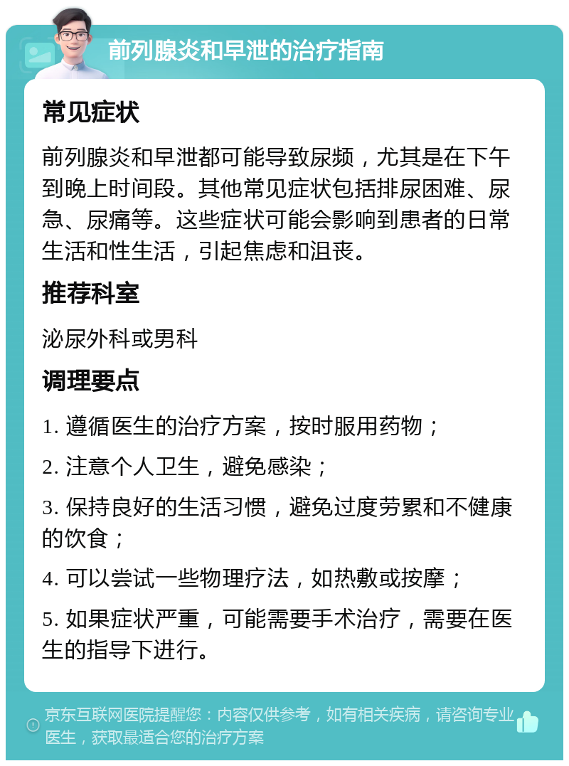 前列腺炎和早泄的治疗指南 常见症状 前列腺炎和早泄都可能导致尿频，尤其是在下午到晚上时间段。其他常见症状包括排尿困难、尿急、尿痛等。这些症状可能会影响到患者的日常生活和性生活，引起焦虑和沮丧。 推荐科室 泌尿外科或男科 调理要点 1. 遵循医生的治疗方案，按时服用药物； 2. 注意个人卫生，避免感染； 3. 保持良好的生活习惯，避免过度劳累和不健康的饮食； 4. 可以尝试一些物理疗法，如热敷或按摩； 5. 如果症状严重，可能需要手术治疗，需要在医生的指导下进行。