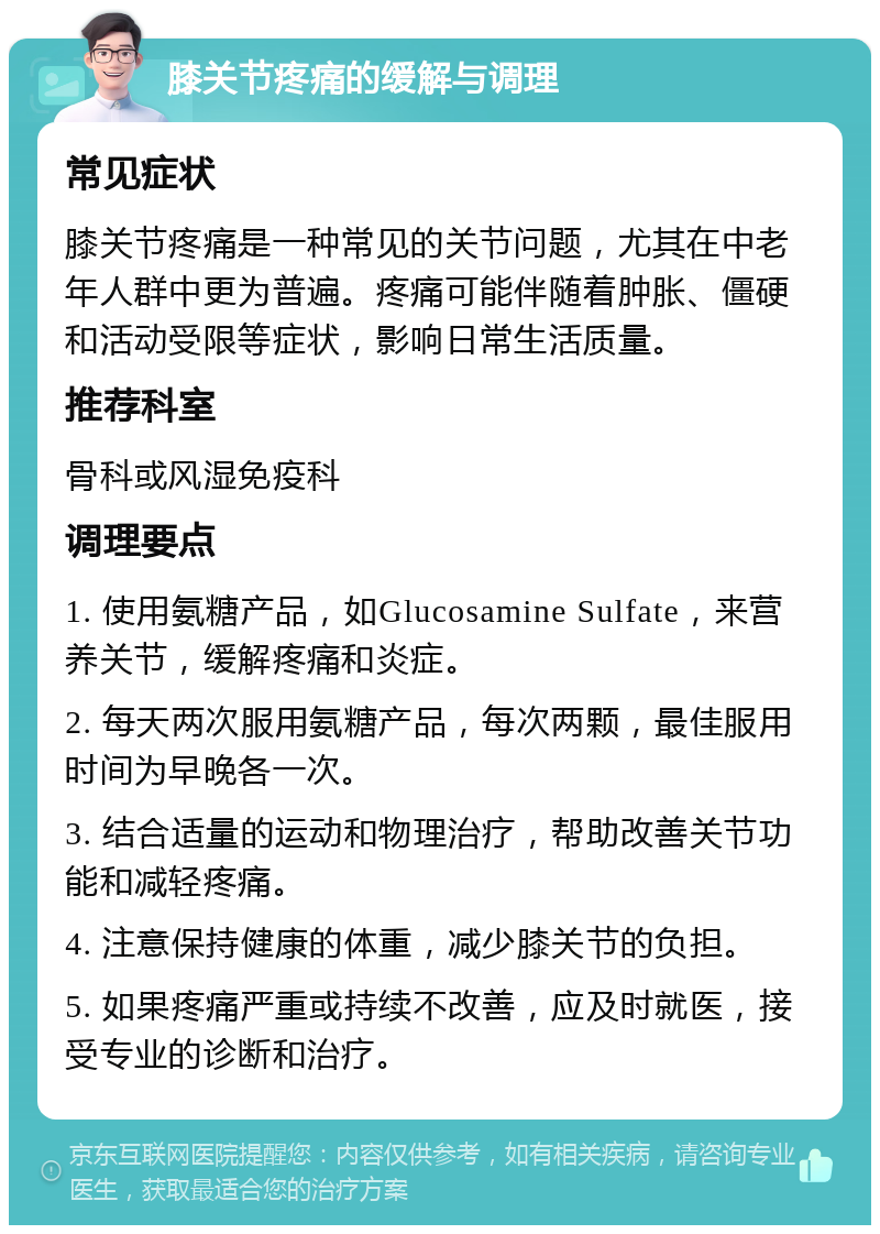 膝关节疼痛的缓解与调理 常见症状 膝关节疼痛是一种常见的关节问题，尤其在中老年人群中更为普遍。疼痛可能伴随着肿胀、僵硬和活动受限等症状，影响日常生活质量。 推荐科室 骨科或风湿免疫科 调理要点 1. 使用氨糖产品，如Glucosamine Sulfate，来营养关节，缓解疼痛和炎症。 2. 每天两次服用氨糖产品，每次两颗，最佳服用时间为早晚各一次。 3. 结合适量的运动和物理治疗，帮助改善关节功能和减轻疼痛。 4. 注意保持健康的体重，减少膝关节的负担。 5. 如果疼痛严重或持续不改善，应及时就医，接受专业的诊断和治疗。