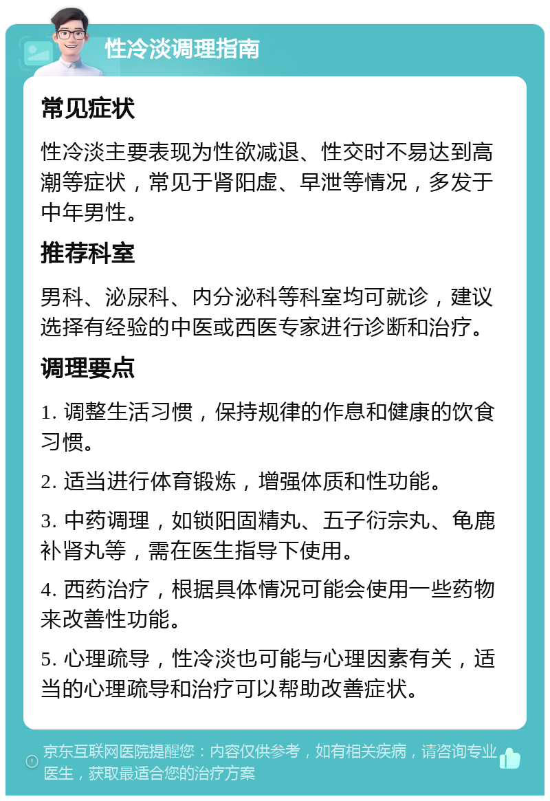 性冷淡调理指南 常见症状 性冷淡主要表现为性欲减退、性交时不易达到高潮等症状，常见于肾阳虚、早泄等情况，多发于中年男性。 推荐科室 男科、泌尿科、内分泌科等科室均可就诊，建议选择有经验的中医或西医专家进行诊断和治疗。 调理要点 1. 调整生活习惯，保持规律的作息和健康的饮食习惯。 2. 适当进行体育锻炼，增强体质和性功能。 3. 中药调理，如锁阳固精丸、五子衍宗丸、龟鹿补肾丸等，需在医生指导下使用。 4. 西药治疗，根据具体情况可能会使用一些药物来改善性功能。 5. 心理疏导，性冷淡也可能与心理因素有关，适当的心理疏导和治疗可以帮助改善症状。