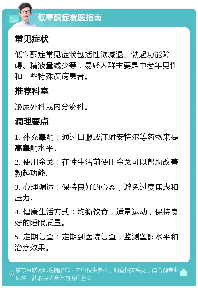 低睾酮症就医指南 常见症状 低睾酮症常见症状包括性欲减退、勃起功能障碍、精液量减少等，易感人群主要是中老年男性和一些特殊疾病患者。 推荐科室 泌尿外科或内分泌科。 调理要点 1. 补充睾酮：通过口服或注射安特尔等药物来提高睾酮水平。 2. 使用金戈：在性生活前使用金戈可以帮助改善勃起功能。 3. 心理调适：保持良好的心态，避免过度焦虑和压力。 4. 健康生活方式：均衡饮食，适量运动，保持良好的睡眠质量。 5. 定期复查：定期到医院复查，监测睾酮水平和治疗效果。