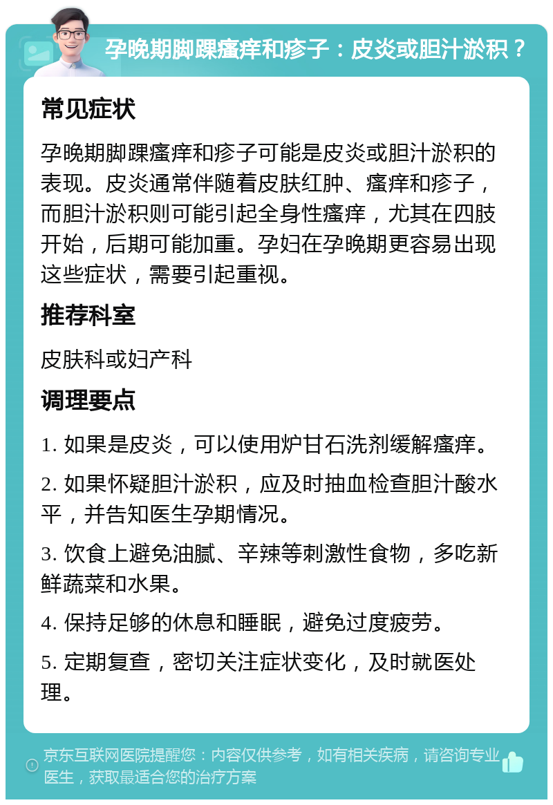 孕晚期脚踝瘙痒和疹子：皮炎或胆汁淤积？ 常见症状 孕晚期脚踝瘙痒和疹子可能是皮炎或胆汁淤积的表现。皮炎通常伴随着皮肤红肿、瘙痒和疹子，而胆汁淤积则可能引起全身性瘙痒，尤其在四肢开始，后期可能加重。孕妇在孕晚期更容易出现这些症状，需要引起重视。 推荐科室 皮肤科或妇产科 调理要点 1. 如果是皮炎，可以使用炉甘石洗剂缓解瘙痒。 2. 如果怀疑胆汁淤积，应及时抽血检查胆汁酸水平，并告知医生孕期情况。 3. 饮食上避免油腻、辛辣等刺激性食物，多吃新鲜蔬菜和水果。 4. 保持足够的休息和睡眠，避免过度疲劳。 5. 定期复查，密切关注症状变化，及时就医处理。